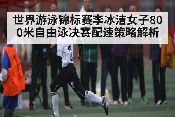 世界游泳锦标赛李冰洁女子800米自由泳决赛配速策略解析